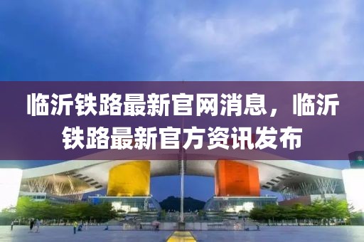 臨沂鐵路最新官網(wǎng)消息，臨沂鐵路最新官方資訊發(fā)布