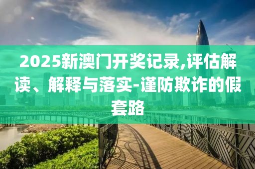 2025新澳門開獎記錄,評估解讀、解釋與落實-謹防欺詐的假套路