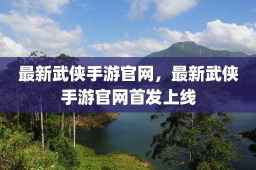 最新武俠手游官網(wǎng)，最新武俠手游官網(wǎng)首發(fā)上線