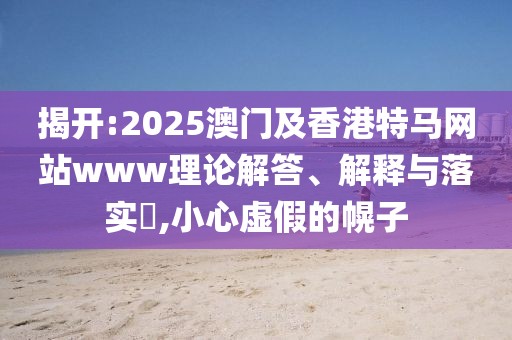 揭開:2025澳門及香港特馬網(wǎng)站www理論解答、解釋與落實(shí)?,小心虛假的幌子