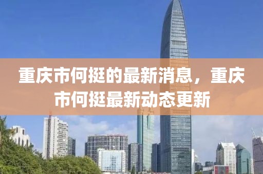 重慶市何挺的最新消息，重慶市何挺最新動(dòng)態(tài)更新