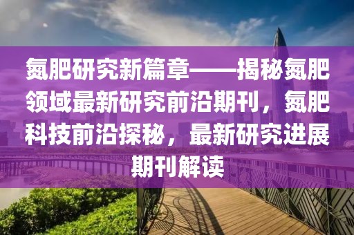 氮肥研究新篇章——揭秘氮肥領(lǐng)域最新研究前沿期刊，氮肥科技前沿探秘，最新研究進(jìn)展期刊解讀