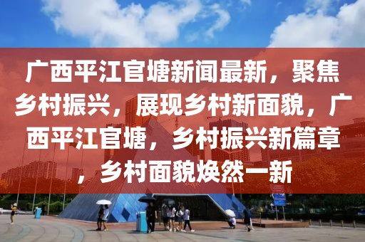 廣西平江官塘新聞最新，聚焦鄉(xiāng)村振興，展現(xiàn)鄉(xiāng)村新面貌，廣西平江官塘，鄉(xiāng)村振興新篇章，鄉(xiāng)村面貌煥然一新