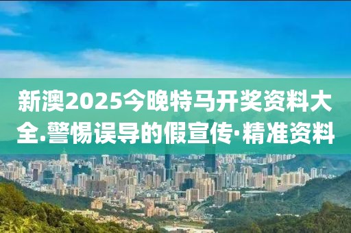 新澳2025今晚特馬開獎資料大全.警惕誤導(dǎo)的假宣傳·精準(zhǔn)資料