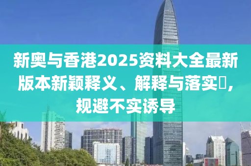 新奧與香港2025資料大全最新版本新穎釋義、解釋與落實?,規(guī)避不實誘導(dǎo)