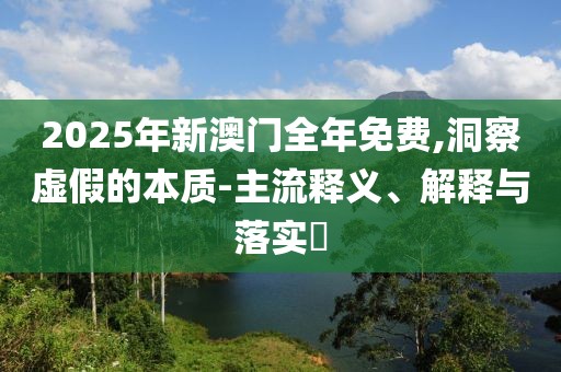 2025年新澳門全年免費(fèi),洞察虛假的本質(zhì)-主流釋義、解釋與落實(shí)?