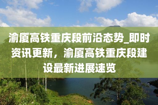 渝廈高鐵重慶段前沿態(tài)勢(shì)_即時(shí)資訊更新，渝廈高鐵重慶段建設(shè)最新進(jìn)展速覽