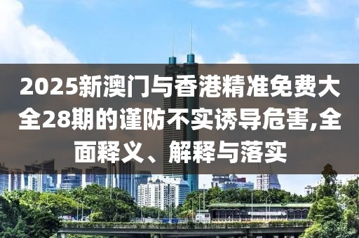 2025新澳門與香港精準免費大全28期的謹防不實誘導危害,全面釋義、解釋與落實