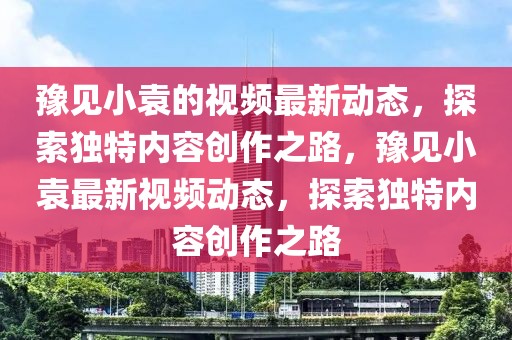 豫見小袁的視頻最新動(dòng)態(tài)，探索獨(dú)特內(nèi)容創(chuàng)作之路，豫見小袁最新視頻動(dòng)態(tài)，探索獨(dú)特內(nèi)容創(chuàng)作之路