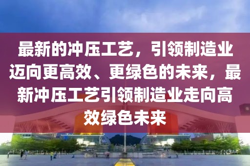 最新的沖壓工藝，引領(lǐng)制造業(yè)邁向更高效、更綠色的未來，最新沖壓工藝引領(lǐng)制造業(yè)走向高效綠色未來