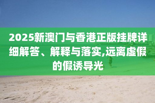2025新澳門與香港正版掛牌詳細(xì)解答、解釋與落實(shí),遠(yuǎn)離虛假的假誘導(dǎo)光