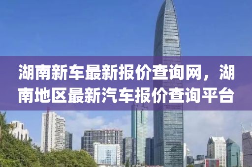 湖南新車(chē)最新報(bào)價(jià)查詢(xún)網(wǎng)，湖南地區(qū)最新汽車(chē)報(bào)價(jià)查詢(xún)平臺(tái)