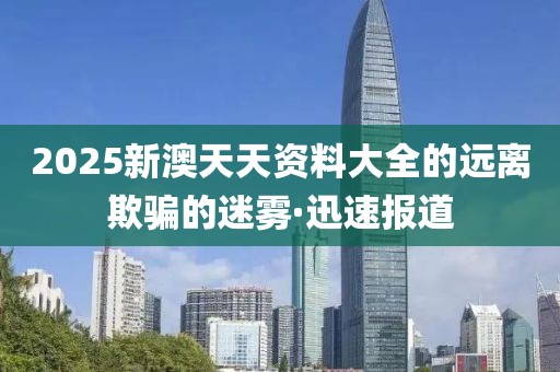 2025新澳天天資料大全的遠離欺騙的迷霧·迅速報道
