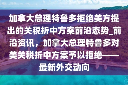 加拿大總理特魯多拒絕美方提出的關(guān)稅折中方案前沿態(tài)勢_前沿資訊，加拿大總理特魯多對美關(guān)稅折中方案予以拒絕——最新外交動向