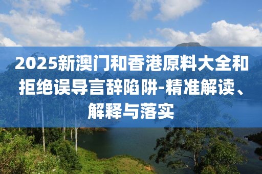 2025新澳門和香港原料大全和拒絕誤導(dǎo)言辭陷阱-精準(zhǔn)解讀、解釋與落實(shí)