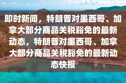即時(shí)新聞，特朗普對墨西哥、加拿大部分商品關(guān)稅豁免的最新動態(tài)，特朗普對墨西哥、加拿大部分商品關(guān)稅豁免的最新動態(tài)快報(bào)