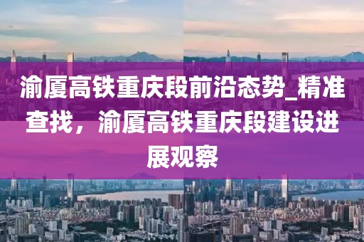 渝廈高鐵重慶段前沿態(tài)勢(shì)_精準(zhǔn)查找，渝廈高鐵重慶段建設(shè)進(jìn)展觀察