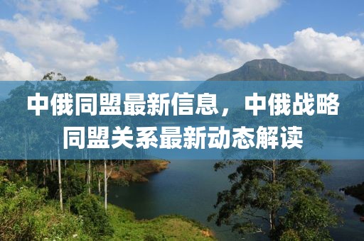 中俄同盟最新信息，中俄戰(zhàn)略同盟關(guān)系最新動態(tài)解讀