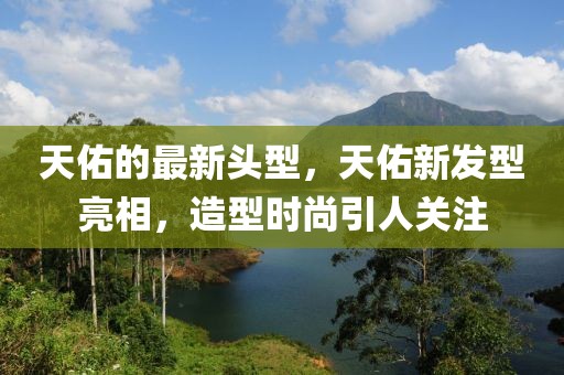 天佑的最新頭型，天佑新發(fā)型亮相，造型時(shí)尚引人關(guān)注