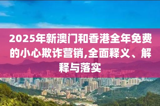 2025年新澳門(mén)和香港全年免費(fèi)的小心欺詐營(yíng)銷(xiāo),全面釋義、解釋與落實(shí)