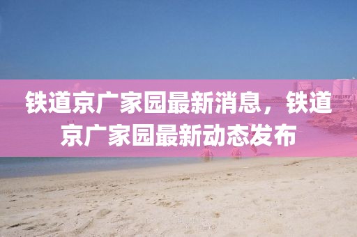 鐵道京廣家園最新消息，鐵道京廣家園最新動態(tài)發(fā)布