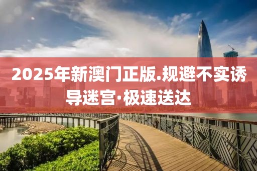 2025年新澳門正版.規(guī)避不實(shí)誘導(dǎo)迷宮·極速送達(dá)