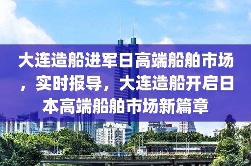大連造船進(jìn)軍日高端船舶市場，實(shí)時(shí)報(bào)導(dǎo)，大連造船開啟日本高端船舶市場新篇章