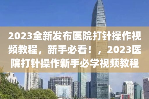 2023全新發(fā)布醫(yī)院打針操作視頻教程，新手必看！，2023醫(yī)院打針操作新手必學(xué)視頻教程