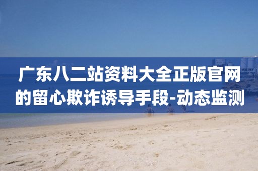 廣東八二站資料大全正版官網(wǎng)的留心欺詐誘導(dǎo)手段-動態(tài)監(jiān)測