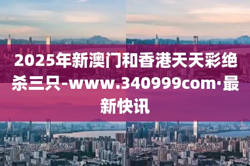 2025年新澳門和香港天天彩絕殺三只-www.340999com·最新快訊