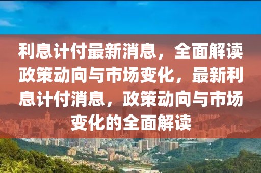 利息計(jì)付最新消息，全面解讀政策動(dòng)向與市場(chǎng)變化，最新利息計(jì)付消息，政策動(dòng)向與市場(chǎng)變化的全面解讀
