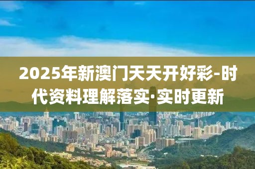 2025年新澳門天天開好彩-時代資料理解落實·實時更新