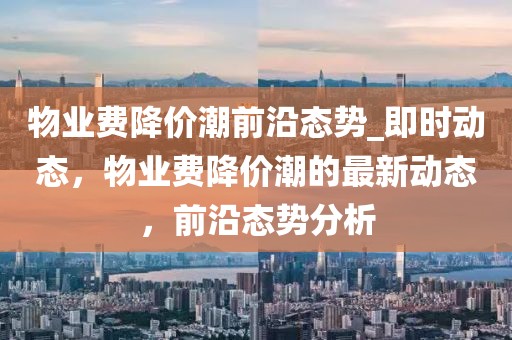 物業(yè)費(fèi)降價(jià)潮前沿態(tài)勢_即時(shí)動態(tài)，物業(yè)費(fèi)降價(jià)潮的最新動態(tài)，前沿態(tài)勢分析