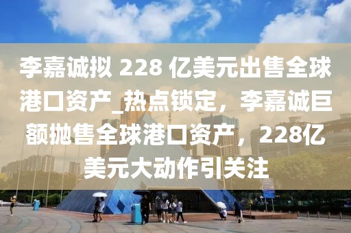 李嘉誠(chéng)擬 228 億美元出售全球港口資產(chǎn)_熱點(diǎn)鎖定，李嘉誠(chéng)巨額拋售全球港口資產(chǎn)，228億美元大動(dòng)作引關(guān)注