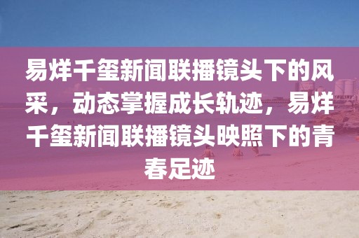易烊千璽新聞聯(lián)播鏡頭下的風(fēng)采，動態(tài)掌握成長軌跡，易烊千璽新聞聯(lián)播鏡頭映照下的青春足跡