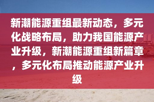 新潮能源重組最新動態(tài)，多元化戰(zhàn)略布局，助力我國能源產(chǎn)業(yè)升級，新潮能源重組新篇章，多元化布局推動能源產(chǎn)業(yè)升級