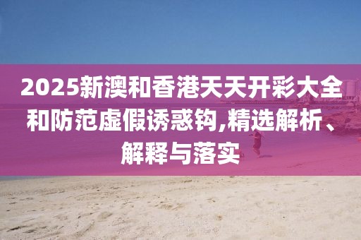 2025新澳和香港天天開彩大全和防范虛假誘惑鉤,精選解析、解釋與落實