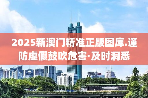 2025新澳門精準(zhǔn)正版圖庫.謹(jǐn)防虛假鼓吹危害·及時洞悉