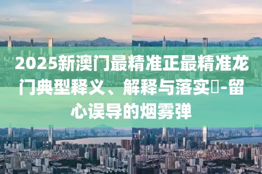 2025新澳門最精準(zhǔn)正最精準(zhǔn)龍門典型釋義、解釋與落實?-留心誤導(dǎo)的煙霧彈
