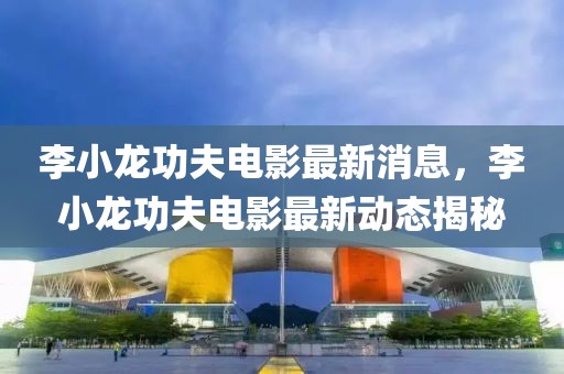 李小龍功夫電影最新消息，李小龍功夫電影最新動(dòng)態(tài)揭秘