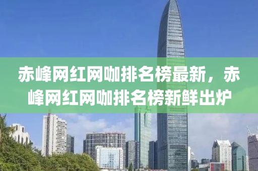 赤峰網(wǎng)紅網(wǎng)咖排名榜最新，赤峰網(wǎng)紅網(wǎng)咖排名榜新鮮出爐