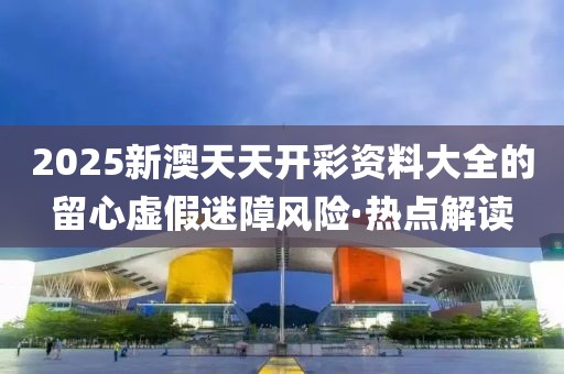 2025新澳天天開彩資料大全的留心虛假迷障風險·熱點解讀