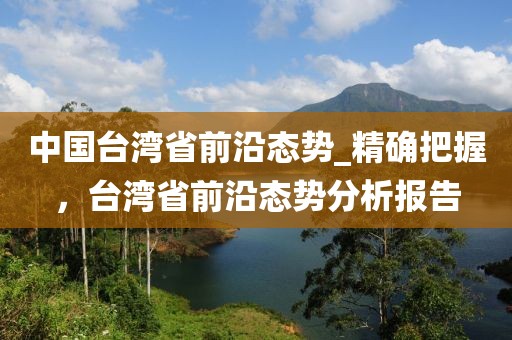 中國臺(tái)灣省前沿態(tài)勢_精確把握，臺(tái)灣省前沿態(tài)勢分析報(bào)告