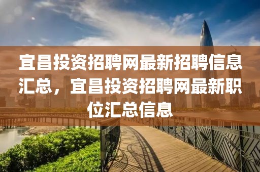 宜昌投資招聘網(wǎng)最新招聘信息匯總，宜昌投資招聘網(wǎng)最新職位匯總信息