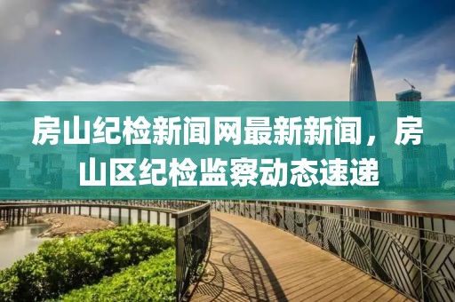 房山紀檢新聞網(wǎng)最新新聞，房山區(qū)紀檢監(jiān)察動態(tài)速遞