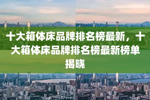 十大箱體床品牌排名榜最新，十大箱體床品牌排名榜最新榜單揭曉