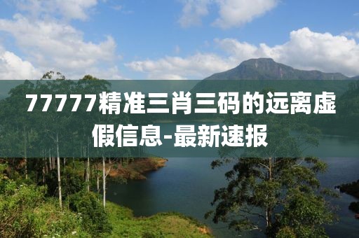 77777精準三肖三碼的遠離虛假信息-最新速報