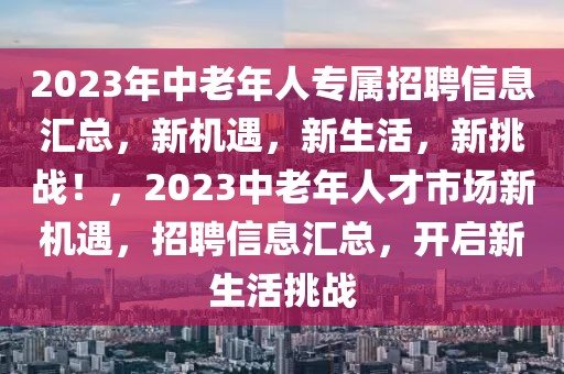 2023年中老年人專屬招聘信息匯總，新機(jī)遇，新生活，新挑戰(zhàn)！，2023中老年人才市場新機(jī)遇，招聘信息匯總，開啟新生活挑戰(zhàn)