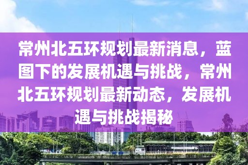 常州北五環(huán)規(guī)劃最新消息，藍(lán)圖下的發(fā)展機(jī)遇與挑戰(zhàn)，常州北五環(huán)規(guī)劃最新動態(tài)，發(fā)展機(jī)遇與挑戰(zhàn)揭秘