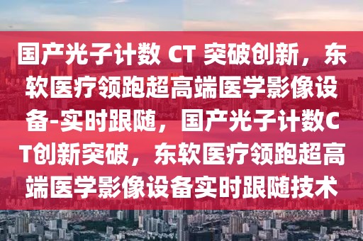 國產(chǎn)光子計數(shù) CT 突破創(chuàng)新，東軟醫(yī)療領(lǐng)跑超高端醫(yī)學(xué)影像設(shè)備-實時跟隨，國產(chǎn)光子計數(shù)CT創(chuàng)新突破，東軟醫(yī)療領(lǐng)跑超高端醫(yī)學(xué)影像設(shè)備實時跟隨技術(shù)